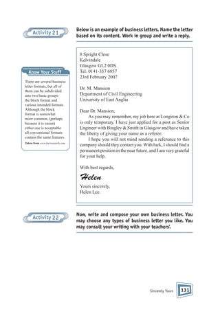 Activity 21

Know Your Stuff
There are several business
letter formats, but all of
them can be subdivided
into two basic groups:
the block format and
various intended formats.
Although the block
format is somewhat
more common, (perhaps
because it is easier)
either one is acceptable
all conventional formats
contain the same features.
Taken from www.factosearch.com

Below is an example of business letters. Name the letter
based on its content. Work in group and write a reply.

8 Spright Close
Kelvindale
Glasgow GL2 0DS
Tel: 0141-357 6857
23rd February 2007
Dr. M. Mansion
Department of Civil Engineering
University of East Anglia
Dear Dr. Mansion,
As you may remember, my job here at Longiron & Co
is only temporary. I have just applied for a post as Senior
Engineer with Bingley & Smith in Glasgow and have taken
the liberty of giving your name as a referee.
I hope you will not mind sending a reference to this
company should they contact you. With luck, I should nd a
permanent position in the near future, and I am very grateful
for your help.
With best regards,

Helen
Yours sincerely,
Helen Lee.

Activity 22

Now, write and compose your own business letter. You
may choose any types of business letter you like. You
may consult your writing with your teachers’.

Sincerely Yours

131

 