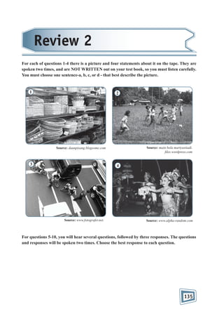 Review 2
For each of questions 1-4 there is a picture and four statements about it on the tape. They are
spoken two times, and are NOT WRITTEN out on your test book, so you must listen carefully.
You must choose one sentence-a, b, c, or d - that best describe the picture.

1

2

Source: main bola martyastiadi.
les.wordpress.com

Source: daunpisang.blogsome.com

3

4

Source: www.fotografer.net.

Source: www.alpha-random.com

For questions 5-10, you will hear several questions, followed by three responses. The questions
and responses will be spoken two times. Choose the best response to each question.

135

 
