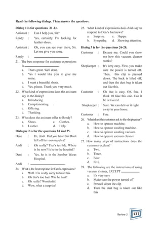 Read the following dialogs. Then answer the questions.
Dialog 1 is for questions 21-23.
Assistant :

Can I help you, Sir?

Rendy

:

Yes, certainly. I'm looking for
leather shoes.

Assistant :

Oh, you can see over there, Sir.
Let me give you some.

Rendy

25. What kind of expressions does Andi say to
respond to Deni's bad news?
a. Surprise.
c. Happy.
b. Sympathy.
d. Showing attention.
Dialog 3 is for the questions 26-28.
Customer

:

Excuse me. Could you show
me how this vacuum cleaner
works?

Shopkeeper :

It's very easy. First, you make
sure the power is turned off.
Then, this clip is pressed
down. The back is lifted off,
and then the dust bag is taken
out like this.

Customer

Oh that is easy. OK ne. I
think I'll take this one. Can it
be delivered.

.

:

21. The best response for assistant expressions
is
.
a. That's great. Well done.
b. Yes I would like you to give me
some.
c. I want a beautiful shoes.
d. Yes, please. Thank you very much.
22. What kind of expressions does the assistant
say in the dialog?
a. Introducing.
b. Complementing .
c. Offering.
d. Thanking.
23. What does the assistant offer to Rendy?
a. Shoes.
c. Clothes.
b. Leather.
d. Help.
Dialogue 2 is for the questions 24 and 25.
Deni

:

Hi, Andi. Did you hear that Rudi
fell off her motorcycles?

Andi

:

Oh really? That's terrible. Where
is he now? Is he in the hospital?

Deni

:

Yes, he is in the Sumber Waras
Hospital.

Andi

:

.

24. What is the best response for Deni's expressions?
a. Well. I’m really sorry to hear this.
b. Oh that's too bad. Was he hurt?
c. Oh really? Wonderful.
d. Wow, what a surprise!

:

Shopkeeper :

Sure. We can deliver it right
away to your home.

Customer

Fine.

:

26. What does the customer ask to the shopkeeper?
a. How to operate machine.
b. How to operate washing machine.
c. How to operate washing vacuum.
d. How to operate vacuum cleaner.
27. How many steps of instructions does the
customer explain?
a. Two.
b. Three.
c. Four.
d. Five.
28. The following are the instructions of using
.
vacuum cleaner, EXCEPT
a. It's very easy
b. Make sure the power turned off
c. Pressed down the clip
d. Then the dust bag is taken out like
this

Review 2

137

 