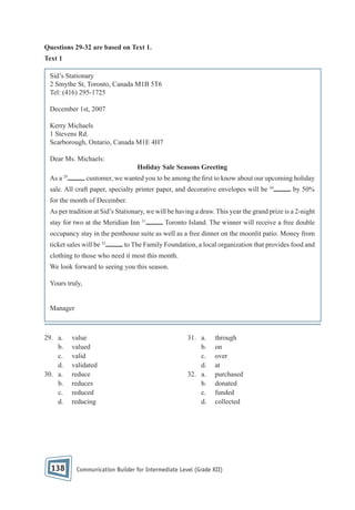 Questions 29-32 are based on Text 1.
Text 1
Sid’s Stationary
2 Smythe St, Toronto, Canada M1B 5T6
Tel: (416) 295-1725
December 1st, 2007
Kerry Michaels
1 Stevens Rd.
Scarborough, Ontario, Canada M1E 4H7
Dear Ms. Michaels:
Holiday Sale Seasons Greeting
As a

29

customer, we wanted you to be among the rst to know about our upcoming holiday

sale. All craft paper, specialty printer paper, and decorative envelopes will be 30

by 50%

for the month of December.
As per tradition at Sid’s Stationary, we will be having a draw. This year the grand prize is a 2-night
stay for two at the Meridian Inn 31

Toronto Island. The winner will receive a free double

occupancy stay in the penthouse suite as well as a free dinner on the moonlit patio. Money from
ticket sales will be 32

to The Family Foundation, a local organization that provides food and

clothing to those who need it most this month.
We look forward to seeing you this season.
Yours truly,

Manager

29. a.
b.
c.
d.
30. a.
b.
c.
d.

138

value
valued
valid
validated
reduce
reduces
reduced
reducing

31. a.
b.
c.
d.
32. a.
b.
c.
d.

through
on
over
at
purchased
donated
funded
collected

Communication Builder for Intermediate Level (Grade XII)

 
