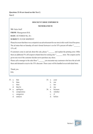 Questions 33-36 are based on this Text 2.
Text 2

DISCOUNT SHOE EMPORIUM
MEMORANDUM
TO: Sales Staff
FROM: Management B.K.
DATE: OCTOBER 9th, 20-SUBJECT: FLYER MISPRINT
Please be aware that there was a misprint in an advertisement for our store in this week's local free press.
The ad states that on Saturday all men's formal footwear is on for 55% percent off rather 33_______
15% off.
If customers come in and ask about this sale, please 34_______ and explain the printing error. Offer
them an additional 5% off coupon to thank them for coming into 35_______ store. The coupon can be
given out even if the customer decides not to purchase any shoes.
Please call a manager to the sales oor 36_______ you encounter any customers who have the ad with
them and demand to receive the 55% discount. These cases will be handled on an individual basis.
Thank you.
B.K.

33. a.
b.
c.
d.
34. a.
b.
c.
d.

that
than
then
they're
apologize
compromise
categorize
analyze

35. a.
b.
c.
d.
36. a.
b.
c.
d.

your
our
her
my
because
whether
if
before

Review 2

139

 