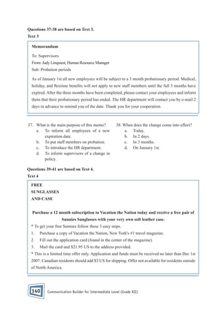 Questions 37-38 are based on Text 3.
Text 3
Memorandum
To: Supervisors
From: Judy Linquiest, Human Resource Manager
Sub: Probation periods
As of January 1st all new employees will be subject to a 3 month probationary period. Medical,
holiday, and extime bene ts will not apply to new staff members until the full 3 months have
expired. After the three months have been completed, please contact your employees and inform
them that their probationary period has ended. The HR department will contact you by e-mail 2
days in advance to remind you of the date. Thank you for your cooperation.

37. What is the main purpose of this memo?
a. To inform all employees of a new
expiration date.
b. To put staff members on probation.
c. To introduce the HR department.
d. To inform supervisors of a change in
policy.

38. When does the change come into effect?
a. Today.
b. In 2 days.
c. In 3 months.
d. On January 1st.

Questions 39-41 are based on Text 4.
Text 4
FREE
SUNGLASSES
AND CASE
Purchase a 12 month subscription to Vacation the Nation today and receive a free pair of
Sunnies Sunglasses with your very own soft leather case.
* To get your free Sunnies follow these 3 easy steps.
1.

Purchase a copy of Vacation the Nation, New York's #1 travel magazine.

2.

Fill out the application card (found in the center of the magazine).

3.

Mail the card and $21.95 US to the address provided.

* This is a limited time offer only. Application and funds must be received no later than Dec 1st
2007. Canadian residents should add $3 US for shipping. Offer not available for residents outside
of North America.

140

Communication Builder for Intermediate Level (Grade XII)

 