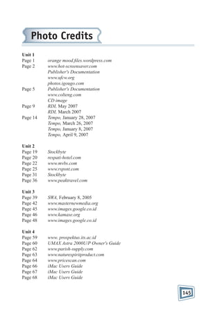 Photo Credits
Unit 1
Page 1
Page 2

Page 5

Page 9
Page 14

orange mood. les.wordpress.com
www.hot-screensaver.com
Publisher's Documentation
www.ufcw.org
photos.igougo.com
Publisher's Documentation
www.colteng.com
CD image
RDI, May 2007
RDI, March 2007
Tempo, January 28, 2007
Tempo, March 26, 2007
Tempo, January 8, 2007
Tempo, April 9, 2007

Unit 2
Page 19
Page 20
Page 22
Page 25
Page 31
Page 36

Stockbyte
respati-hotel.com
www.mvbs.com
www.rspsnt.com
Stockbyte
www.peaktravel.com

Unit 3
Page 39
Page 42
Page 45
Page 46
Page 48

SWA, February 8, 2005
www.masternewmedia.org
www.images.google.co.id
www.kamase.org
www.images.google.co.id

Unit 4
Page 59
Page 60
Page 62
Page 63
Page 64
Page 66
Page 67
Page 68

www. prospektus.its.ac.id
UMAX Astra 2000U/P Owner's Guide
www.parish-supply.com
www.naturespiritproduct.com
www.pricescan.com
iMac Users Guide
iMac Users Guide
iMac Users Guide

145

 