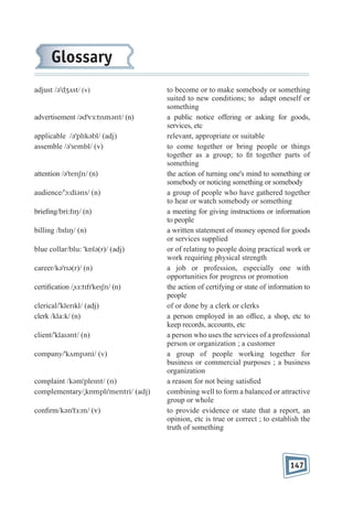 Glossary
adjust /əˈdʒʌst/ (v)

advertisement /ədˈvɜ:tɪsmənt/ (n)
applicable /əˈplɪkəbl/ (adj)
assemble /əˈsembl/ (v)

attention /əˈtenʃn/ (n)
audience/ˈɔ:diəns/ (n)
brie ng/bri:fɪŋ/ (n)
billing /bɪlɪŋ/ (n)
blue collar/blu: ˈkɒlə(r)/ (adj)
career/kəˈrɪə(r)/ (n)
certi cation /ˌsɜ:tɪfɪˈkeɪʃn/ (n)
clerical/ˈklerɪkl/ (adj)
clerk /kla:k/ (n)
client/ˈklaɪənt/ (n)
company/ˈkʌmpəni/ (v)

complaint /kəmˈpleɪnt/ (n)
complementary/ˌkɒmplɪˈmentri/ (adj)
con rm/kənˈfɜ:m/ (v)

to become or to make somebody or something
suited to new conditions; to adapt oneself or
something
a public notice offering or asking for goods,
services, etc
relevant, appropriate or suitable
to come together or bring people or things
together as a group; to t together parts of
something
the action of turning one's mind to something or
somebody or noticing something or somebody
a group of people who have gathered together
to hear or watch somebody or something
a meeting for giving instructions or information
to people
a written statement of money opened for goods
or services supplied
or of relating to people doing practical work or
work requiring physical strength
a job or profession, especially one with
opportunities for progress or promotion
the action of certifying or state of information to
people
of or done by a clerk or clerks
a person employed in an of ce, a shop, etc to
keep records, accounts, etc
a person who uses the services of a professional
person or organization ; a customer
a group of people working together for
business or commercial purposes ; a business
organization
a reason for not being satis ed
combining well to form a balanced or attractive
group or whole
to provide evidence or state that a report, an
opinion, etc is true or correct ; to establish the
truth of something

147

 