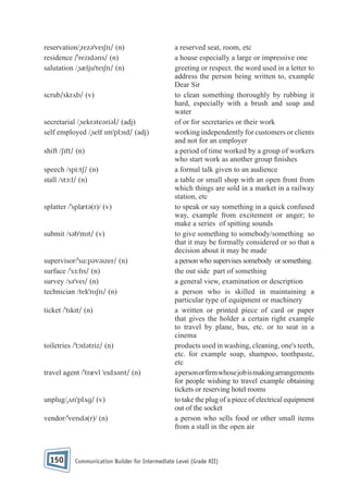 reservation/ˌrezəˈveɪʃn/ (n)
residence /ˈrezɪdəns/ (n)
salutation /ˌsæljuˈteɪʃn/ (n)

scrub/skrʌb/ (v)

secretarial /ˌsekrəteəriəl/ (adj)
self employed /ˌself ɪmˈplɔɪd/ (adj)
shift /ʃɪft/ (n)
speech /spi:tʃ/ (n)
stall /stɔ:l/ (n)

splatter /ˈsplætə(r)/ (v)

submit /səbˈmɪt/ (v)

supervisor/ˈsu:pəvəɪzer/ (n)
surface /ˈsɜ:fɪs/ (n)
survey /səˈveɪ/ (n)
technician /tekˈnɪʃn/ (n)
ticket /ˈtɪkɪt/ (n)

toiletries /ˈtɔɪlətriz/ (n)

travel agent /ˈtrævl ˈeɪdɜənt/ (n)

unplug/ˌʌnˈplʌg/ (v)
vendor/ˈvendə(r)/ (n)

150

a reserved seat, room, etc
a house especially a large or impressive one
greeting or respect. the word used in a letter to
address the person being written to, example
Dear Sir
to clean something thoroughly by rubbing it
hard, especially with a brush and soap and
water
of or for secretaries or their work
working independently for customers or clients
and not for an employer
a period of time worked by a group of workers
who start work as another group nishes
a formal talk given to an audience
a table or small shop with an open front from
which things are sold in a market in a railway
station, etc
to speak or say something in a quick confused
way, example from excitement or anger; to
make a series of spitting sounds
to give something to somebody/something so
that it may be formally considered or so that a
decision about it may be made
a person who supervises somebody or something.
the out side part of something
a general view, examination or description
a person who is skilled in maintaining a
particular type of equipment or machinery
a written or printed piece of card or paper
that gives the holder a certain right example
to travel by plane, bus, etc. or to seat in a
cinema
products used in washing, cleaning, one's teeth,
etc. for example soap, shampoo, toothpaste,
etc
a person or rm whose job is making arrangements
for people wishing to travel example obtaining
tickets or reserving hotel rooms
to take the plug of a piece of electrical equipment
out of the socket
a person who sells food or other small items
from a stall in the open air

Communication Builder for Intermediate Level (Grade XII)

 