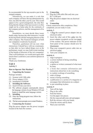 be recommended for the top executive post in the
merged company.
Alternatively, we can make it a rule that
each company will have the top administrator by
turn, one after the other, year by year. This would
appear to be a good arrangement, the only aw
being that the change of the top executive so often
might not be a better plan for the continuity of
the company policies, and the management of its
affairs.
Nonetheless, we must decide these issues
nally today, because day after tomorrow, I would
be having lunch with the managing director of the
other company. The Financial managers of both
our companies would also be present.
Therefore, gentlemen tell me now what
interactions I should have with my counterpart,
so that after we have talked things over as the
preliminary round, we may hold a joint meeting
of the boards of directors of the two companies.
That is all Gentlemen, we would meet again after
lunch when I could have your uniform opinion on
the issues.
Thank you, Gentlemen.

Unit 4
Activity 2
How to Operate This Machine?
1. Unpacking the Scanner
Package includes:
(1) Scanner with USB cable
(2) Power adapter (12V)
(3) Installation CD-ROM
2. Installing the Software
(1) Insert CD into your drive
(2) The software program automatically detects
the language version of your Windows O/S and
begins to install the same language version.
3. Installing
(3) Once the Setup program runs, follow the
instructions.
(4) The last screen prompts you to restart Windows.
4. Connecting the Scanner
Plug the power adapter into the power receptor
located at the back the scanner.

5. Connecting
(1) Plug the USB cable ( at end) into your
PC’s USB port
(2) Plug the power adapter into an electrical
outlet
6. Connecting
Check connections after completion. Once
completed, you are ready to scan.
Activity 3
1. 1 Plug the scanner's power adapter into an
electrical outlet.
2. Insert the other end of this cable into the
power adapter receptacle on the rear panel
of the scanner. The power indicator on the
front panel of the scanner should now be
illuminated.
3. Plug your computer's power cable into an
electrical outlet.
4. Turn your computer on.
Activity 4
1. stage in progress
2. a correct method of doing something
3. using hands
4. a spoken or written command of what must
be done
5. a book that contains information and
instructions about how to do something
6. to explain workings of something
7. order of things
8. means of doing something
9. a publication or a section of a magazine or
newspaper that information on a subject
10. to put something in place
Activity 5
•
Turn off the light.
•
Plug in the cable.
•
Push the button.
•
Cut the paper into pieces.
•
Stir the soup and add some salt and pepper.
•
Roll the mixture with your hands.
•
Chop the onions and fry them.
•
Wear your seat belts.

Listening Script

157

 
