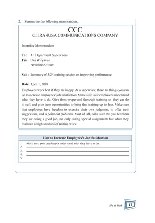 2.

Summarize the following memorandum.

CCC
CITRANUSA COMMUNICATIONS COMPANY
Intero ce Memorandum
To : All Department Supervisors
Fm : Oka Wiryawan
Personnel Of cer
Sub : Summary of 3/24 training session on improving performance
Date : April 1, 2008
Employees work best if they are happy. As a supervisor, there are things you can
do to increase employees' job satisfaction. Make sure your employees understand
what they have to do. Give them proper and thorough training so they can do
it well, and give them opportunities to bring that training up to date. Make sure
that employees have freedom to exercise their own judgment, to offer their
suggestions, and to point out problems. Most of all, make sure that you tell them
they are doing a good job, not only during special assignments but when they
maintain a high standard of routine work.

How to Increase Employees's Job Satisfaction
1.
2.
3.
4.
5.

Make sure your employees understand what they have to do.

Life at Work

17

 