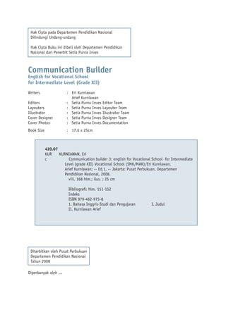Hak Cipta pada Departemen Pendidikan Nasional
Dilindungi Undang-undang
Hak Cipta Buku ini dibeli oleh Departemen Pendidikan
Nasional dari Penerbit Setia Purna Inves

Communication Builder
English for Vocational School
for Intermediate Level (Grade XII)
Writers
Editors
Layouters
Illustrator
Cover Designer
Cover Photos

: Eri Kurniawan
Arief Kurniawan
: Setia Purna Inves Editor Team
: Setia Purna Inves Layouter Team
: Setia Purna Inves Illustrator Team
: Setia Purna Inves Designer Team
: Setia Purna Inves Documentation

Book Size

: 17.6 x 25cm

420.07
KUR
KURNIAWAN, Eri
c
Communication builder 3: english for Vocational School for Intermediate
Level (grade XII) Vocational School (SMK/MAK)/Eri Kurniawan,
Arief Kurniawan; -- Ed.1. -- Jakarta: Pusat Perbukuan, Departemen
Pendidikan Nasional, 2008.
viii, 168 hlm.; ilus. ; 25 cm
Bibliograﬁ: hlm. 151-152
Indeks
ISBN 979-462-975-8
1. Bahasa Inggris-Studi dan Pengajaran
II. Kurniawan Arief

Diterbitkan oleh Pusat Perbukuan
Departemen Pendidikan Nasional
Tahun 2008
Diperbanyak oleh ...

I. Judul

 