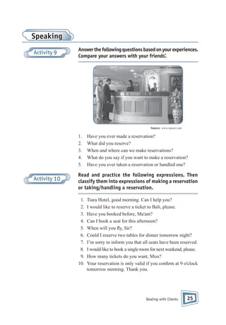 Speaking
Activity 9

Answer the following questions based on your experiences.
Compare your answers with your friends’.

Source: www.rspsnt.com

1.
2.
3.
4.
5.

Activity 10

Have you ever made a reservation?
What did you reserve?
When and where can we make reservations?
What do you say if you want to make a reservation?
Have you ever taken a reservation or handled one?

Read and practice the following expressions. Then
classify them into expressions of making a reservation
or taking/handling a reservation.
1.
2.
3.
4.
5.
6.
7.
8.
9.
10.

Tiara Hotel, good morning. Can I help you?
I would like to reserve a ticket to Bali, please.
Have you booked before, Ma'am?
Can I book a seat for this afternoon?
When will you y, Sir?
Could I reserve two tables for dinner tomorrow night?
I’m sorry to inform you that all seats have been reserved.
I would like to book a single room for next weekend, please.
How many tickets do you want, Miss?
Your reservation is only valid if you con rm at 9 o'clock
tomorrow morning. Thank you.

Dealing with Clients

25

 