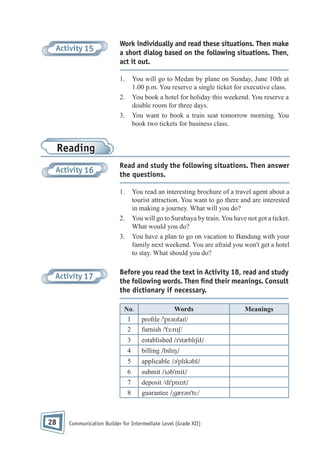 Activity 15

Work individually and read these situations. Then make
a short dialog based on the following situations. Then,
act it out.
1.

You will go to Medan by plane on Sunday, June 10th at
1.00 p.m. You reserve a single ticket for executive class.
You book a hotel for holiday this weekend. You reserve a
double room for three days.
You want to book a train seat tomorrow morning. You
book two tickets for business class.

2.
3.

Reading
Activity 16

Read and study the following situations. Then answer
the questions.
1.

You read an interesting brochure of a travel agent about a
tourist attraction. You want to go there and are interested
in making a journey. What will you do?
You will go to Surabaya by train. You have not got a ticket.
What would you do?
You have a plan to go on vacation to Bandung with your
family next weekend. You are afraid you won't get a hotel
to stay. What should you do?

2.
3.

Activity 17

Before you read the text in Activity 18, read and study
the following words. Then ﬁnd their meanings. Consult
the dictionary if necessary.
No.
1
2

Words
pro le /ˈprəʊfaɪl/
furnish /ˈfɜ:nɪʃ/

3
4

billing /bɪlɪŋ/

5

applicable /əˈplɪkəbl/

6

submit /səbˈmit/

7

deposit /dɪˈpɒzɪt/

8

28

established /ɪˈstæblɪʃd/

guarantee /ˌgærənˈtɪ:/

Communication Builder for Intermediate Level (Grade XII)

Meanings

 