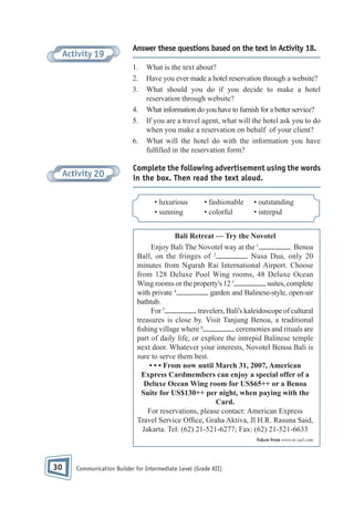 Activity 19

Answer these questions based on the text in Activity 18.
1.
2.
3.
4.
5.
6.

Activity 20

What is the text about?
Have you ever made a hotel reservation through a website?
What should you do if you decide to make a hotel
reservation through website?
What information do you have to furnish for a better service?
If you are a travel agent, what will the hotel ask you to do
when you make a reservation on behalf of your client?
What will the hotel do with the information you have
ful lled in the reservation form?

Complete the following advertisement using the words
in the box. Then read the text aloud.
• luxurious
• sunning

• fashionable
• colorful

• outstanding
• intrepid

Bali Retreat — Try the Novotel
Enjoy Bali The Novotel way at the 1
Benoa
Ball, on the fringes of 2
Nusa Dua, only 20
minutes from Ngurah Rai International Airport. Choose
from 128 Deluxe Pool Wing rooms, 48 Deluxe Ocean
suites, complete
Wing rooms or the property's 12 3
with private 4
garden and Balinese-style, open-air
bathtub.
For 5
travelers, Bali's kaleidoscope of cultural
treasures is close by. Visit Tanjung Benoa, a traditional
shing village where 6
ceremonies and rituals are
part of daily life, or explore the intrepid Balinese temple
next door. Whatever your interests, Novotel Benoa Bali is
sure to serve them best.
• • • From now until March 31, 2007, American
Express Cardmembers can enjoy a special offer of a
Deluxe Ocean Wing room for US$65++ or a Benoa
Suite for US$130++ per night, when paying with the
Card.
For reservations, please contact: American Express
Travel Service Of ce, Graha Aktiva, Jl H.R. Rasuna Said,
Jakarta. Tel: (62) 21-521-6277; Fax: (62) 21-521-6633
Taken from www.nt.sail.com

30

Communication Builder for Intermediate Level (Grade XII)

 