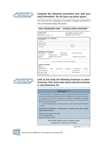 Activity 25

Complete the following reservation form with your
data/information. Do not leave any blank spaces.
Let’s say you are a manager of an export company and about to
have an annual meeting with clients.
HOTEL RESERVATION FORM

STARFIELD HOTEL•SINGAPORE
HOTEL TELEPHONE - MAIN LINE: 412-281-7100
RESERVATIONS TELEPHONE: 800-400-17000
RESERVATIONS FAX: 402 - 334 - 8013

SCA ANNUAL MEETING
JULY 21-25, 2007
RESERVATION DEADLINE: JUNE 20, 2007

Activity 26

Look at and study the following brochures or advertisements. Then write notes about what the brochures
or advertisements for.
Bergman ***
A small hotel of only 16. Situated in a quiet, residential area behind Vondel Park, it
overlooks a small canal and the park itself. The bedrooms have their own shower,
TV, and radio. Twin rooms with bath are available at a supplement. Although
the hotel does not have a restaurant or bar, the dining room is very pleasant and
drinks are served on request.
We recommend early booking because of the limited accommodation
available.
NO ROOM CHARGE for 1 child under 12 sharing room with 2 adults.
(Meals payable direct).
Supplements per person per night:
Twin with Bath £4.00
Single with Shower £8.00
ONE NIGHT FREE in stays of 3 nights or more
1 Jan-26 Feb, !-27 Jun & 15 Nov-28 Dec
Taken from First Class, 1992

34

Communication Builder for Intermediate Level (Grade XII)

 