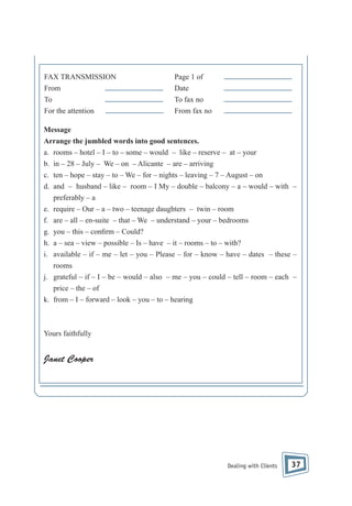 FAX TRANSMISSION
From
To
For the attention

Page 1 of
Date
To fax no
From fax no

Message
Arrange the jumbled words into good sentences.
a. rooms – hotel – I – to – some – would – like – reserve – at – your
b. in – 28 – July – We – on – Alicante – are – arriving
c. ten – hope – stay – to – We – for – nights – leaving – 7 – August – on
d. and – husband – like – room – I My – double – balcony – a – would – with –
preferably – a
e. require – Our – a – two – teenage daughters – twin – room
f. are – all – en-suite – that – We – understand – your – bedrooms
g. you – this – con rm – Could?
h. a – sea – view – possible – Is – have – it – rooms – to – with?
i. available – if – me – let – you – Please – for – know – have – dates – these –
rooms
j. grateful – if – I – be – would – also – me – you – could – tell – room – each –
price – the – of
k. from – I – forward – look – you – to – hearing

Yours faithfully

Janet Cooper

Dealing with Clients

37

 