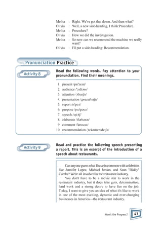 Melita
Olivia
Melita
Olivia
Melita
Olivia

:
:
:
:
:

Right. We've got that down. And then what?
Well, a new side-heading, I think:Procedure.
Procedure?
How we did the investigation.
So now can we recommend the machine we really
want?
: I'll put a side-heading: Recommendation.

Pronunciation Practice
Activity 8

Read the following words. Pay attention to your
pronunciation. Find their meanings.
1.
2.
3.
4.
5.
6.
7.
8.
9.
10.

Activity 9

present /prɪˈzent/
audience /ˈɔ:diəns/
attention /əˈtenʃn/
presentation /ˌpreznˈteɪʃn/
report /rɪˈpɔ:t/
propose /prəˈpəʊz/
speech /spi:tʃ/
elaborate /ɪˈlæbərət/
comment /ˈkɒment/
recommendation /ˌrekəmenˈdeɪʃn/

Read and practice the following speech presenting
a report. This is an excerpt of the introduction of a
speech about restaurants.
Can anyone guess what I have in common with celebrities
like Jennifer Lopez, Michael Jordan, and Sean "Diddy"
Combs? We're all involved in the restaurant industry.
You don't have to be a movie star to work in the
restaurant industry, but it does take guts, determination,
hard work and a strong desire to have fun on the job.
Today, I want to give you an idea of what it's like to work
in one of the most exciting, dynamic and ever-changing
businesses in America—the restaurant industry.

How’s the Progress?

43

 
