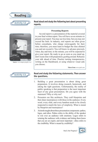 Reading
Activity 12

Source: www.images.google.co.id

Read aloud and study the following text about presenting
reports.
Presenting Reports
An oral report is a presentation of the material covered
in your nal written report. You will have seven minutes to
present your report. You may use less time, but you may not
exceed the limit. In industry, oral reports are often given
before consultants, who charge extravagantly for their
time; therefore, you must learn to budget the time allotted
you and not exceed it. You will know in advance precisely
when, day and time, to the minute, you will be expected to
give your report. Be ready to go as soon as you stand up,
don't waste time with preparatory goo ng around. Rehearse
your talk ahead of time. Practice turning transparencies,
writing on the blackboard, or using whatever visual aids
you choose.
Taken from www.rpt4.com

Activity 13

Read and study the following statements. Then answer
the questions.
1.

2.

3.

Building a great presentation is about doing great
preparation. It involves doing research, homework, and
asking the right questions. Unfortunately, the reality of
public speaking is that preparation is the most important
facet of any great presentation. Do you agree with the
statement? Why or why not?
Presenters are like architects. They craft blueprints and
then share masterpieces with those in the audience. Every
word, every slide, and every handout needs to be closely
inspected to match the laws of simplicity. What is meant
by blueprint and masterpiece?
Aristotle taught about three presentation components: pathos,
logos, and ethos. Pathos refers to the ability of the speaker
to win over an audience with emotions. Logos refers to
winning the audience with evidence and letting them know
that you are an expert, and most important - ethos refers to
the credibility. What is meant by credibility?

How’s the Progress?

45

 