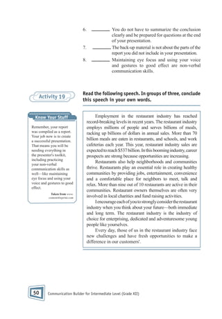 6.

7.
8.

Activity 19

Know Your Stuff
Remember, your report
was compiled as a report.
Your job now is to create
a successful presentation.
That means you will be
needing everything in
the presenter's toolkit,
including practicing
your non-verbal
communication skills as
well—like maintaining
eye focus and using your
voice and gestures to good
effect.
Taken from www.
content4reprint.com

50

You do not have to summarize the conclusion
clearly and be prepared for questions at the end
of your presentation.
The back-up material is not about the parts of the
report you did not include in your presentation.
Maintaining eye focus and using your voice
and gestures to good effect are non-verbal
communication skills.

Read the following speech. In groups of three, conclude
this speech in your own words.
Employment in the restaurant industry has reached
record-breaking levels in recent years. The restaurant industry
employs millions of people and serves billions of meals,
racking up billions of dollars in annual sales. More than 70
billion meals are eaten in restaurants, and schools, and work
cafeterias each year. This year, restaurant industry sales are
expected to reach $537 billion. In this booming industry, career
prospects are strong because opportunities are increasing.
Restaurants also help neighborhoods and communities
thrive. Restaurants play an essential role in creating healthy
communities by providing jobs, entertainment, convenience
and a comfortable place for neighbors to meet, talk and
relax. More than nine out of 10 restaurants are active in their
communities. Restaurant owners themselves are often very
involved in local charities and fund raising activities.
I encourage each of you to strongly consider the restaurant
industry when you think about your future—both immediate
and long term. The restaurant industry is the industry of
choice for enterprising, dedicated and adventuresome young
people like yourselves.
Every day, those of us in the restaurant industry face
new challenges and have fresh opportunities to make a
difference in our customers'.

Communication Builder for Intermediate Level (Grade XII)

 