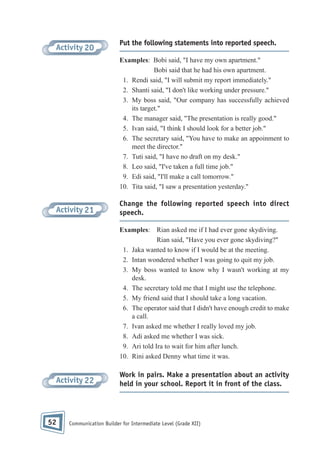Activity 20

Put the following statements into reported speech.
Examples: Bobi said, "I have my own apartment."
Bobi said that he had his own apartment.
1. Rendi said, "I will submit my report immediately."
2. Shanti said, "I don't like working under pressure."
3. My boss said, "Our company has successfully achieved
its target."
4. The manager said, "The presentation is really good."
5. Ivan said, "I think I should look for a better job."
6. The secretary said, "You have to make an appoinment to
meet the director."
7. Tuti said, "I have no draft on my desk."
8. Leo said, "I've taken a full time job."
9. Edi said, "I'll make a call tomorrow."
10. Tita said, "I saw a presentation yesterday."

Activity 21

Change the following reported speech into direct
speech.
Examples: Rian asked me if I had ever gone skydiving.
Rian said, "Have you ever gone skydiving?"
1. Jaka wanted to know if I would be at the meeting.
2. Intan wondered whether I was going to quit my job.
3. My boss wanted to know why I wasn't working at my
desk.
4. The secretary told me that I might use the telephone.
5. My friend said that I should take a long vacation.
6. The operator said that I didn't have enough credit to make
a call.
7. Ivan asked me whether I really loved my job.
8. Adi asked me whether I was sick.
9. Ari told Ira to wait for him after lunch.
10. Rini asked Denny what time it was.

Activity 22

52

Work in pairs. Make a presentation about an activity
held in your school. Report it in front of the class.

Communication Builder for Intermediate Level (Grade XII)

 