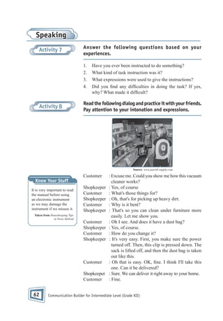 Speaking
Activity 7

Answer the following questions based on your
experiences.
1.
2.
3.
4.

Activity 8

Have you ever been instructed to do something?
What kind of task instruction was it?
What expressions were used to give the instructions?
Did you nd any dif culties in doing the task? If yes,
why? What made it dif cult?

Read the following dialog and practice it with your friends.
Pay attention to your intonation and expressions.

Source: www.parish-supply.com

Customer
Know Your Stuff
It is very important to read
the manual before using
an electronic instrument
as we may damage the
instrument if we misuse it.
Taken from Housekeeping Tips
in Nova Tabloid

Shopkeeper
Customer
Shopkeeper
Customer
Shopkeeper
Customer
Shopkeeper
Customer
Shopkeeper

Customer
Shopkeeper
Customer

62

: Excuse me. Could you show me how this vacuum
cleaner works?
: Yes, of course
: What's those things for?
: Oh, that's for picking up heavy dirt.
: Why is it bent?
: That's so you can clean under furniture more
easily. Let me show you.
: Oh I see. And does it have a dust bag?
: Yes, of course.
: How do you change it?
: It's very easy. First, you make sure the power
turned off. Then, this clip is pressed down. The
sack is lifted off, and then the dust bag is taken
out like this.
: Oh that is easy. OK, ne. I think I'll take this
one. Can it be delivered?
: Sure. We can deliver it right away to your home.
: Fine.

Communication Builder for Intermediate Level (Grade XII)

 