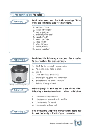 Pronunciation Practice
Activity 9

Read these words and ﬁnd their meanings. These
words are commonly used for instructions.
1.
2.
3.
4.
5.
6.
7.
8.
9.
10.

Activity 10

Source: www.naturespiritproduct.com

Activity 11

Read aloud the following expressions. Pay attention
to the structure. Say them correctly.
1.
2.
3.
4.
5.
6.
7.

Wash the rice repeatedly in cold water.
Put in with some water in a pan.
Boil it.
Cook it for about 15 minutes.
Then it gets dry, put it into the steamer.
Steam the rice for about 45 minutes.
The rice is ready to serve.

Work in groups of four and ﬁnd a set of one of the
following instructions and read it aloud to the class.
a.
b.
c.
d.

Activity 12

operate /ˈɒpəreɪt/
switch off /swɪtʃ ɒf/
plug in /plʌg ɪn/
maintain /meɪnˈteɪn/
record /rɪˈkɔ:d/
protect /prəˈtekt/
select /sɪˈlekt/
adjust /əˈdʒʌst/
restart /ˌrɪˈsta:t/
unplug /ˌʌnˈplʌg/

How to use a copy machine
How to use an automatic teller machine
How to print a document
How to make a phone call

Now retell using the points or instructions above how
to cook rice orally in front of your classmates.

How Do You Operate This Machine?

63

 