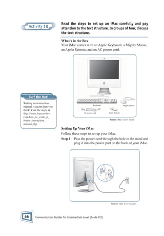 Activity 18

Read the steps to set up an iMac carefully and pay
attention to the text structure. In groups of four, discuss
the text structure.
What's in the Box
Your iMac comes with an Apple Keyboard, a Mighty Mouse,
an Apple Remote, and an AC power cord.

Surf the Net!
Writing an instruction
manual is easier than you
think! Find the steps at
http://www.lousywriter.
com/how_to_write_a_
better_instruction_
manual.php

Keyboard

AC power cord

Mighty Mouse

Apple Remote

Source: iMac User's Guide

Setting Up Your iMac
Follow these steps to set up your iMac.
Step 1: Pass the power cord through the hole in the stand and
plug it into the power port on the back of your iMac.

Source: iMac User's Guide

66

Communication Builder for Intermediate Level (Grade XII)

 