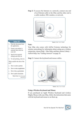 Step 2: To access the Internet or a network, connect one end
of an Ethernet cable to the iMac and the other end to
a cable modem, DSL modem, or network.

Solve It!
1. Print the document from
the application.
2. Ensure your printer is
selected, then click the
main tab.
3. Specify the required
settings and click ok.
4. To start printing, click ok.

Source: iMac User's Guide

Note:
Your iMac also comes with AirPort Extreme technology for
wireless networking.For information about setting up a wireless
connection, choose Help > Mac Help, and then choose Library >
AirPort Help. See "Getting Answers" on page 28.
Step 3: Connect the keyboard and mouse cables.

What could be the title of the
text?
a. How to select a printer.
b. How to write an application.
c. How to buy a good printer.
d. How to print a document.
Taken from Ujian Nasional
2006/2007

Source: iMac User's Guide

Using a Wireless Keyboard and Mouse
If you purchased an Apple Wireless Keyboard and wireless
Mighty Mouse with your iMac, follow the instructions that came
with the keyboard and mouse to set them up.

How Do You Operate This Machine?

67

 