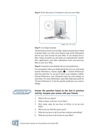 Step 4: Press the power ( ) button to turn on your iMac.

Source: iMac User's Guide

Step 5: Use Setup Assistant.
The rst time you turn on your iMac, Setup Assistant starts. Setup
Assistant helps you enter your Internet and email information
and set up a user account on your iMac. If you already have a
Mac, Setup Assistant can also help you automatically transfer
les, applications, and other information from your previous
Mac to your new iMac.
Step 6: Customize your desktop and set your preferences.
You can quickly make your desktop look the way you want using
System Preferences. Choose Apple ( ) > System Preferences
from the menu bar. As you get to know your computer, explore
System Preferences, your command center for most settings on
your iMac. For more information, open Mac Help and search for
"System Preferences" or for the speci c preference you want to
change.

Activity 19

Answer the question based on the text in previous
activity. Compare your answer with your friends.
1.
2.
3.
4.
5.
6.

68

What's the text about?
What is there in the box of an iMac?
How many steps do you have to follow to set up your
iMac?
Where do you nd the power port?
What do you have to do if you have wireless networking?
What do you have to do to turn on your iMac?

Communication Builder for Intermediate Level (Grade XII)

 