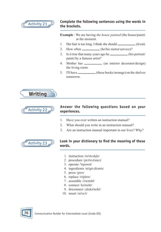 Activity 21

Complete the following sentences using the words in
the brackets.
Example : We are having the house painted (the house/paint)
at the moment.
1. Her hair is too long. I think she should
(it/cut)
2. How often
(he/his motor/service)?
3. Is it true that many years ago he
(his portrait/
paint) by a famous artist?
4. Mother has
(an interior decorator/design)
the living room.
5. I'll have
(these books/arrange) on the shelves
tomorrow.

Writing
Activity 22

Answer the following questions based on your
experiences.
1.
2.
3.

Activity 23

Have you ever written an instruction manual?
What should you write in an instruction manual?
Are an instruction manual important in our lives? Why?

Look in your dictionary to ﬁnd the meaning of these
words.
1.
2.
3.
4.
5.
6.
7.
8.
9.
10.

70

instruction /ɪnˈstrʌkʃn/
procedure /prəˈsi:dɜə(r)/
operate /ˈɒpəreɪt/
ingredients /ɪnˈgri:diənts/
press /pres/
replace /rɪˈpleɪs/
assemble /əˈsembl/
connect /kəˈnekt/
disconnect /ˌdɪskəˈnekt/
insert /ɪnˈsɜ:t/

Communication Builder for Intermediate Level (Grade XII)

 