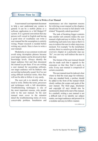 Know How to
How to Write a User Manual
A user manual is an important document
to help a user understand any system in
general. It can be a mobile phone or a
software application to a full edged IT
system. It is a general convention that any
person well versed in English and having
a good store of vocabulary can write a
user manual but the assumption is entirely
wrong. Proper research is needed before
writing any article. Here is how to write a
user manual.
Modularity or use common words and
avoid using incomplete phrases because
your target readers can be diversed in their
knowledge levels. Always identify the
target audience rst and then document
the manual as per them. If we are writing
a user manual for accounting software,
our target audience will be bankers who
are not that technically sound. So if we are
using dif cult technical terms, then they
will not be able to follow it very easily.
The next job is to identify what we
need to write. De ne the terms, processes
and techniques with a full description.
Troubleshooting techniques is one of
the most important reasons, why people
refer to the user manual. So the user
manual must cover in the minutest
detail the troubleshooting tricks of every
conceivable problem. Installation and

maintenance are also important reasons
for referring a user manual so the chapters
should also be covered in full details with
related "frequently asked questions".
The task of breaking bigger contents
into smaller sub contents makes the user
manual a light and easy to follow. Also, try
numbering each and every step so that it is
easy to redirect the user to other step at any
moment. For example "in the installation
section, there is a need to go to the product
overview chapter at a particular step say
7th ", we can very well redirect the user to
that step.
The format of the user manual should
also be made such that it appeals to the
consumer so that they nd it easily to
refer. Every user manual is comprised of
certain essentials.
The user manual must be indexed, clear
where to nd the exact page for reference.
Like any standard book, a preface should
be added in the front of the manual which
clearly outlines the scopes and goals of the
user manual. The front page, disclaimer
and copyright (if any) should also be
mentioned in detail at the start of the manual.
In a nutshell, writing a user manual is not
a dif cult task if we identify our subject
matter, our target audiences and present it in
a modular and easy-to-follow manner.
www.wikihow.com

How Do You Operate This Machine?

73

 
