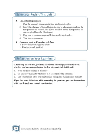 Summary: Revisit This Unit
Understanding manuals
1.
2.

3.
4.

Plug the scanner's power adapter into an electrical outlet.
Insert the other end of this cable into the power adapter receptacle on the
rear panel of the scanner. The power indicator on the front panel of the
scanner should now be illuminated.
Plug your computer's power cable into an electrical outlet.
Turn your computer on.

Grammar review: Causative verb have
• I have a secretary type the letters.
• I had my watch repaired.

Reﬂection on Your Learning
After doing all activities, you may answer the following questions to check
whether you have comprehended the learning materials in this unit.
1.
2.
3.

What have you learned in this unit?
Do you have a gadget? What is it? Is it accompanied by a manual?
Can you mention a tool or a machine you can operate by reading its manual?

If you nd some dif culties while answering the questions, you can discuss them
with your friends and consult your teacher.

74

Communication Builder for Intermediate Level (Grade XII)

 