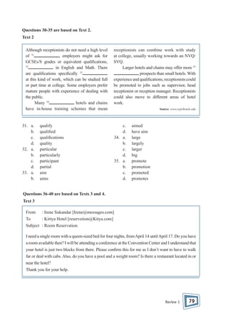 Questions 30-35 are based on Text 2.
Text 2
Although receptionists do not need a high level
of 31
, employers might ask for
GCSEs/S grades or equivalent quali cations,
32
in English and Math. There
are quali cations speci cally 33
at this kind of work, which can be studied full
or part time at college. Some employers prefer
mature people with experience of dealing with
the public.
hotels and chains
Many 34
have in-house training schemes that mean

31. a.
b.
c.
d.
32. a.
b.
c.
d.
33. a.
b.

qualify
quali ed
quali cations
quality
particular
particularly
participant
partial
aim
aims

receptionists can combine work with study
at college, usually working towards an NVQ/
SVQ.
Larger hotels and chains may offer more 35
prospects than small hotels. With
experience and quali cations, receptionists could
be promoted to jobs such as supervisor, head
receptionist or reception manager. Receptionists
could also move to different areas of hotel
work.
Source: www.rcpt/hotels.edu

c.
d.
34. a.
b.
c.
d.
35. a.
b.
c.
d.

aimed
have aim
large
largely
larger
big
promote
promotion
promoted
promotes

Questions 36-40 are based on Texts 3 and 4.
Text 3
From : Irene Sukandar [Irene@messages.com]
To
: Kirtya Hotel [reservetion@Kitya.com]
Subject : Room Reservation
I need a single room with a queen-sized bed for four nights, from April 14 until April 17. Do you have
a room available then? I will be attending a conference at the Convention Center and I understand that
your hotel is just two blocks from there. Please con rm this for me as I don’t want to have to walk
far or deal with cabs. Also, do you have a pool and a weight room? Is there a restaurant located in or
near the hotel?
Thank you for your help.

Review 1

79

 