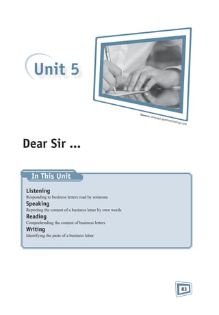 Unit 5
Sourc

e: ohm
y

apt.ap

artmen

trating

s.com

Dear Sir ...
In This Unit
Listening
Responding to business letters read by someone

Speaking
Reporting the content of a business letter by own words

Reading
Comprehending the content of business letters

Writing
Identifying the parts of a business letter

83

 