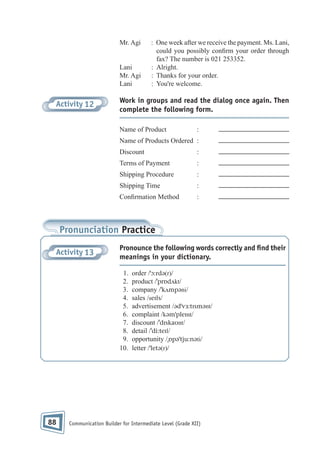 Mr. Agi

Lani
Mr. Agi
Lani

Activity 12

: One week after we receive the payment. Ms. Lani,
could you possibly con rm your order through
fax? The number is 021 253352.
: Alright.
: Thanks for your order.
: You're welcome.

Work in groups and read the dialog once again. Then
complete the following form.
Name of Product

:

Name of Products Ordered :
Discount

:

Terms of Payment

:

Shipping Procedure

:

Shipping Time

:

Con rmation Method

:

Pronunciation Practice
Activity 13

Pronounce the following words correctly and ﬁnd their
meanings in your dictionary.
1.
2.
3.
4.
5.
6.
7.
8.
9.
10.

88

order /ˈɔ:rdə(r)/
product /ˈprɒdʌkt/
company /ˈkʌmpəni/
sales /seɪls/
advertisement /ədˈvɜ:tɪsmənt/
complaint /kəmˈpleɪnt/
discount /ˈdɪskaʊnt/
detail /ˈdi:teɪl/
opportunity /ˌɒpəˈtju:nəti/
letter /ˈletə(r)/

Communication Builder for Intermediate Level (Grade XII)

 