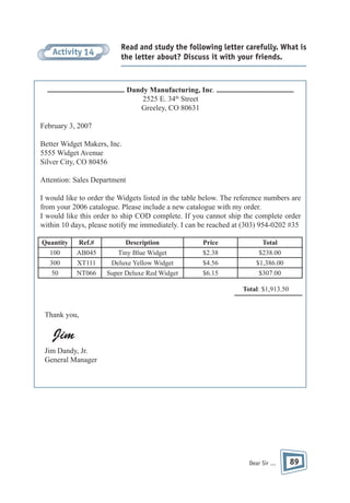 Activity 14

Read and study the following letter carefully. What is
the letter about? Discuss it with your friends.

Dandy Manufacturing, Inc.
2525 E. 34th Street
Greeley, CO 80631
February 3, 2007
Better Widget Makers, Inc.
5555 Widget Avenue
Silver City, CO 80456
Attention: Sales Department
I would like to order the Widgets listed in the table below. The reference numbers are
from your 2006 catalogue. Please include a new catalogue with my order.
I would like this order to ship COD complete. If you cannot ship the complete order
within 10 days, please notify me immediately. I can be reached at (303) 954-0202 #35
Quantity
100
300
50

Ref.#
AB045
XT111
NT066

Description
Tiny Blue Widget
Deluxe Yellow Widget
Super Deluxe Red Widget

Price
$2.38
$4.56
$6.15

Total
$238.00
$1,386.00
$307.00
Total: $1,913.50

Thank you,

Jim
Jim Dandy, Jr.
General Manager

Dear Sir ...

89

 