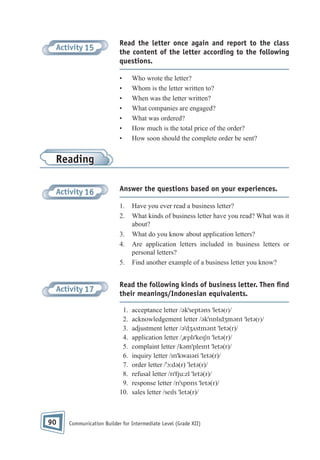 Activity 15

Read the letter once again and report to the class
the content of the letter according to the following
questions.
•
•
•
•
•
•
•

Who wrote the letter?
Whom is the letter written to?
When was the letter written?
What companies are engaged?
What was ordered?
How much is the total price of the order?
How soon should the complete order be sent?

Reading
Activity 16

Answer the questions based on your experiences.
1.
2.
3.
4.
5.

Activity 17

Read the following kinds of business letter. Then ﬁnd
their meanings/Indonesian equivalents.
1.
2.
3.
4.
5.
6.
7.
8.
9.
10.

90

Have you ever read a business letter?
What kinds of business letter have you read? What was it
about?
What do you know about application letters?
Are application letters included in business letters or
personal letters?
Find another example of a business letter you know?

acceptance letter /əkˈseptəns ˈletə(r)/
acknowledgement letter /əkˈnɒlɪdʒmənt ˈletə(r)/
adjustment letter /əˈdʒʌstmənt ˈletə(r)/
application letter /ˌæplɪˈkeɪʃn ˈletə(r)/
complaint letter /kəmˈpleɪnt ˈletə(r)/
inquiry letter /ɪnˈkwaɪəri ˈletə(r)/
order letter /ˈɔ:də(r) ˈletə(r)/
refusal letter /rɪˈfju:zl ˈletə(r)/
response letter /rɪˈspɒns ˈletə(r)/
sales letter /seɪls ˈletə(r)/

Communication Builder for Intermediate Level (Grade XII)

 