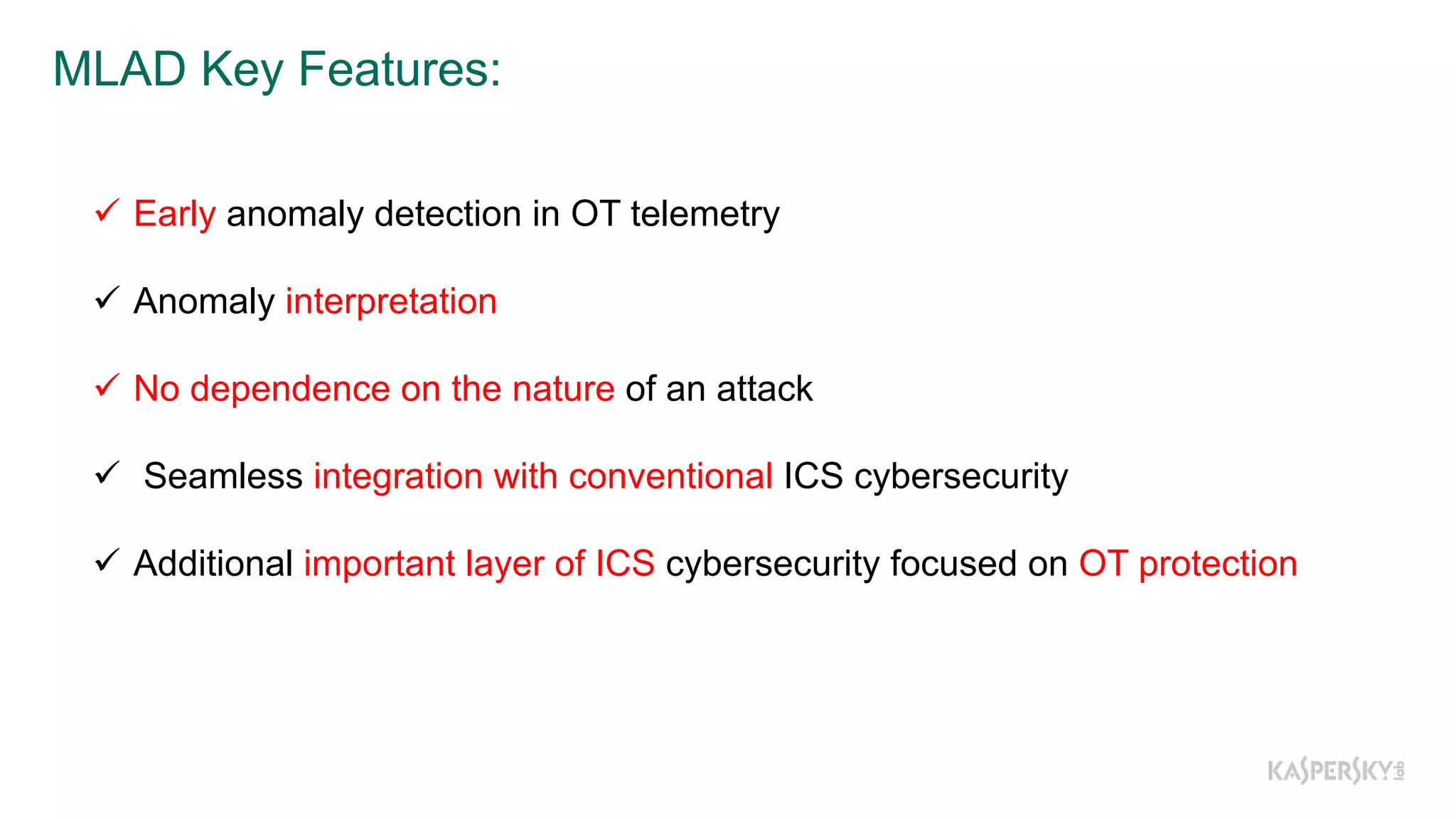 MLAD  Key  Features:
ü Early anomaly detection in OT telemetry
ü Anomaly interpretation
ü No dependence on the nature of an attack
ü Seamless integration with conventional ICS cybersecurity
ü Additional important layer of ICS cybersecurity focused on OT protection
 