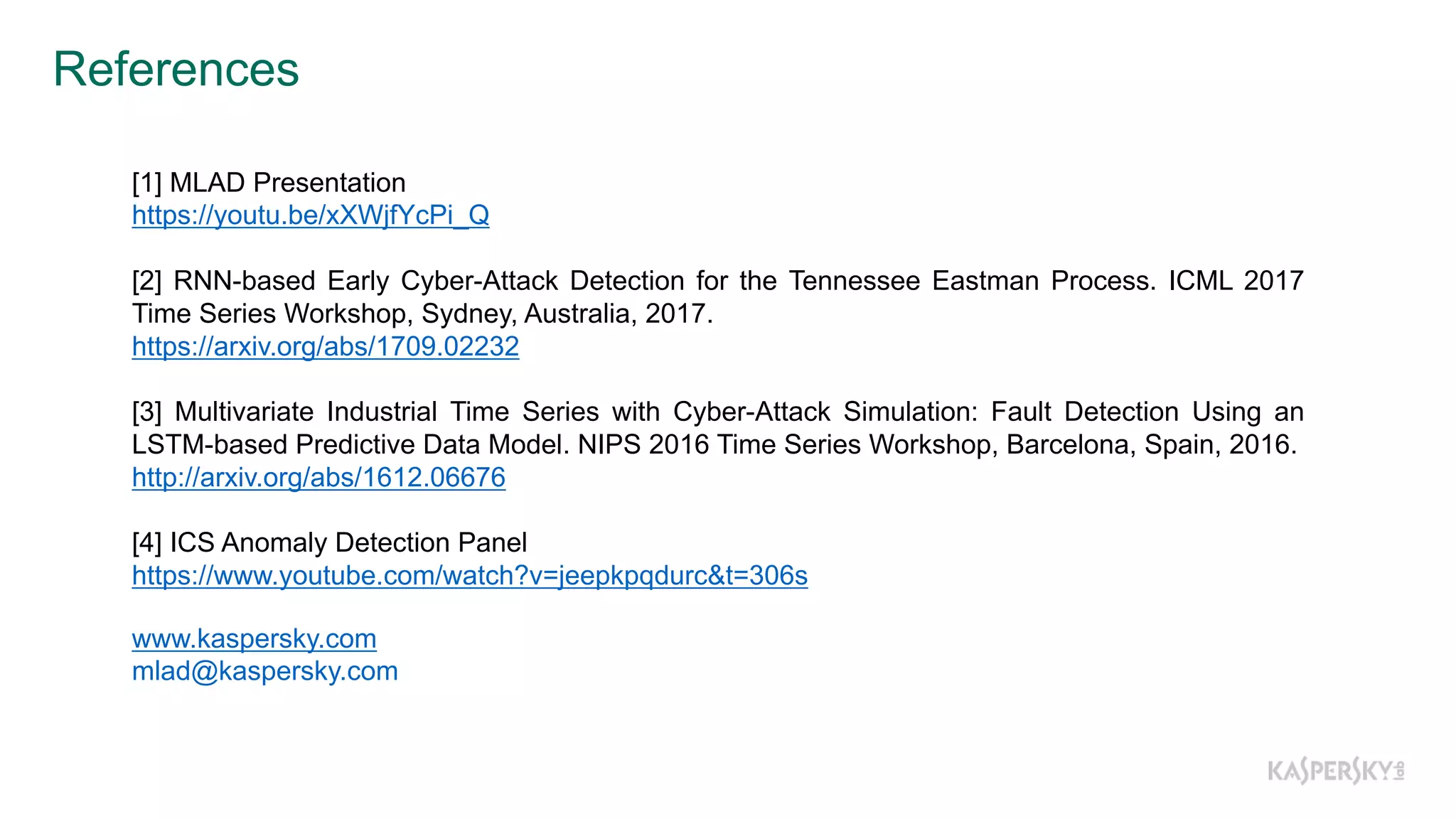 References
www.kaspersky.com
mlad@kaspersky.com
[1] MLAD Presentation
https://youtu.be/xXWjfYcPi_Q
[2] RNN-­based Early Cyber-­Attack Detection for the Tennessee Eastman Process. ICML 2017
Time Series Workshop, Sydney, Australia, 2017.
https://arxiv.org/abs/1709.02232
[3] Multivariate Industrial Time Series with Cyber-­Attack Simulation: Fault Detection Using an
LSTM-­based Predictive Data Model. NIPS 2016 Time Series Workshop, Barcelona, Spain, 2016.
http://arxiv.org/abs/1612.06676
[4] ICS Anomaly Detection Panel
https://www.youtube.com/watch?v=jeepkpqdurc&t=306s
 
