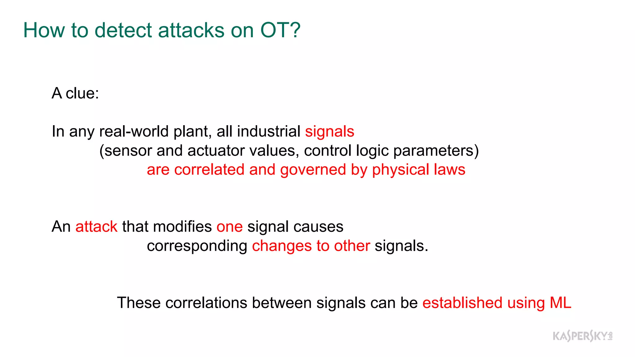 How  to  detect  attacks  on  OT?
A clue:
In any real-­world plant, all industrial signals
(sensor and actuator values, control logic parameters)
are correlated and governed by physical laws
An attack that modifies one signal causes
corresponding changes to other signals.
These correlations between signals can be established using ML
 