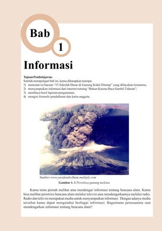 Informasi       1



    Bab
                        1
Informasi
Tujuan Pembelajaran:
Setelah mempelajari bab ini, kamu diharapkan mampu:
1) mencatat isi bacaan “33 Sekolah Dasar di Gunung Kidul Ditutup” yang dibacakan temanmu;
2) menyampaikan informasi dari internet tentang “Bukan Karena Baca Sambil Tiduran”;
3) membaca hasil laporan pengamatan;
4) mengisi formulir pendaftaran dan kartu anggota.




           Sumber:www.yusefandrylham.multiply.com
                         Gambar 1. 1 Peristiwa gunung meletus

     Kamu tentu pernah melihat atau mendengar informasi tentang bencana alam. Kamu
bisa melihat peristiwa bencana alam melalui televisi atau mendengarkannya melalui radio.
Radio dan televisi merupakan media untuk menyampaikan informasi. Dengan adanya media
tersebut kamu dapat mengetahui berbagai informasi. Bagaimana perasaanmu saat
mendengarkan informasi tentang bencana alam?
 