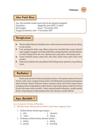 Pahlawan            91




  Ayo, tulis kembali contoh surat resmi di atas dengan mengganti:
  Yang dituju               : Bapak/Ibu guru SDN 11 Jaksel
  Hari tanggal              : Senin, 7 November 2007
  Tanggal pembuatan surat : 5 November 2007




      Drama adalah lukisan kehidupan dan watak manusia melalui gerak dan dialog
      di atas pentas.
      Cara melaporkan buku yang dibaca antara lain, bacalah buku secara intensif
      atau sungguh-sungguh, mencatat (judul buku, pengarang buku, jumlah halaman,
      isi buku) dengan baik dan urut, laporkan apa yang kamu catat dengan jelas.
      Unsur instrinsik drama, antara lain: sifat, latar, tokoh, tema, jalan cerita, serta
      amanat.
      Surat resmi adalah surat yang dibuat oleh lembaga atau organisasi yang sifatnya
      resmi.




       Kamu pasti pernah melihat pertunjukan drama. Pertunjukan drama itu bisa di
  televisi, radio, kaset, maupun di atas pentas. Pernahkah kamu mempunyai keinginan
  untuk bermain drama? Bermain drama memang cukup sulit karena kamu harus
  menghayati dan menghafalkan naskah drama yang berupa dialog, tetapi hal itu bisa
  di atasi jika kamu tekun berlatih. Untuk mempermudah latihanmu, carilah naskah
  drama yang dialognya tidak panjang lebar dan sekiranya mudah dihafal.




Ayo, kerjakan di buku latihanmu.
A. Berilah tanda silang pada jawaban yang kamu anggap benar.

   1. Naskah drama disebut juga dengan ....
      a. plot                       c. skenario
      b. teater                     d. dialog
   2. Perkataan sebelum drama dimulai disebut ....
      a. dialog                     c. epilog
      b. prolog                     d. monolog
 