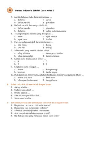 92      Bahasa Indonesia Sekolah Dasar Kelas 6


    3. Jumlah halaman buku dapat dilihat pada ....
        a. daftar isi                     c. cover
        b. daftar pustaka                 d. glosarium
    4. Daftar kata sulit dan artinya ditulis di ....
        a. daftar pustaka                 c. glosarium
        b. daftar isi                     d. daftar hidup pengarang
    5. Tokoh protagonis kalimat yang diucapkan ....
        a. kasar                          c. agak lembut
        b. agak kasar                     d. lembut
    6. Cara menjelaskan tokoh dapat dilihat dari ....
        a. tata pentas                    c. dialog
        b. tata rias                      d. prolog
    7. Jalan cerita yang terakhir disebut tahap ....
        a. tahap klimaks                  c. tahap penyelesaian
        b. tahap pengenalan               d. tahap peleraian
    8. Kepala surat diletakkan di nomor ....
        a. 4                              c. 2
        b. 3                              d. 1
    9. Setelah isi surat terdapat ....
        a. nomor                          c. kata penutup
        b. lampiran                       d. tanda tangan
    10. Pada penulisan nomor surat, sebelum tanda garis miring yang pertama ditulis ....
        a. nomor urut surat               c. kode surat
        b. tahun pembuatan surat          d. tanggal surat
B . Isilah titik-titik di bawah ini dengan tepat.
    1. Akting adalah ....
    2. Melaporkan adalah ....
    3. Drama adalah ....
    4. Sifat tokoh dapat dilihat dari ....
    5. Surat resmi adalah ....
C. Jawablah pertanyaan-pertanyaan di bawah ini dengan benar.
   1. Bagaimana cara menceritakan isi drama?
   2. Bagaimana cara melaporkan isi buku?
   3. Sebutkan cara menjelaskan latar drama!
   4. Apa yang dimaksud dengan surat resmi?
   5. Hal-hal apa saja yang harus ada dalam surat resmi?
 