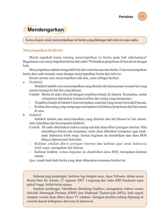 Peristiwa       95




 Kamu diajak untuk menyimpulkan isi berita yang didengar dari televisi atau radio.


Menyimpulkan Isi Berita
     Masih ingatkah kamu tentang menyimpulkan isi berita pada bab sebelumnya?
Bagaimana cara menyimpulkan berita dari radio? Perhatikan penjelasan di bawah ini dengan
baik.
     Menyimpulkan adalah mengambil inti dari suatu bacaan atau berita. Cara menyimpulkan
berita dari radio hampir sama dengan menyimpulkan berita dari televisi.
     Secara umum cara menyimpulkan ada dua, yaitu sebagai berikut.
a. Deduktif
         Deduktif adalah cara menyimpulkan yang dimulai dari pernyataan/sesuatu hal yang
     umum menuju ke hal-hal yang khusus.
     Contoh: Berita di radio diawali dengan terjadinya banjir di Jakarta. Kemudian, untuk
               selanjutnya dijelaskan tentang korban dan orang yang mengungsi.
     - Terjadinya banjir di Jakarta Utara merupakan suatu hal yang umum/mewakili bacaan.
     - Korban dan orang yang mengungsi merupakan hal khusus/penjelasan dari hal umum
         di atas.
b. Induktif
         Induktif adalah cara menyimpulkan yang dimulai dari hal khusus ke hal umum.
     Jadi, kebalikan dari kesimpulan deduktif.
     Contoh: Di radio diberitakan bahwa setiap sekolah akan diberi jaringan internet. Bila
               sekolahnya belum ada komputer, nanti akan dibelikan komputer agar anak-
               anak Indonesia lebih maju. Semua kegiatan itu diambilkan dari dana BOS
               (Biaya Operasional Sekolah).
     - Kalimat sekolah diberi jaringan internet dan kalimat agar anak Indonesia
         lebih maju, merupakan hal khusus.
     - Kalimat terakhir, semua kegiatan itu diambilkan dana BOS, merupakan kalimat
         umum.
     Ayo, simak baik-baik berita yang akan dibacakan temanmu berikut ini.



       Selamat pagi pendengar, bertemu lagi dengan saya, Agus Yulianto, dalam acara
  Berita Hari Ini, Kamis, 27 Agustus 2007. Langsung dari radio RRI Surakarta tepat
  pukul 9 pagi. Inilah berita utama.
       Saudara pendengar, Mendiknas Bambang Sudibyo, mengatakan bahwa semua
  Sekolah Menengah Pertama (SMP) dan Madrasah Tsanawiyah (MTs), baik negeri
  maupun swasta akan diberi akses TV edukasi. Jaringan tersebut sedang dipasang di
  seluruh daerah kabupaten dan kota di Indonesia.
 