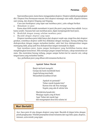 Peristiwa       97

      Saat membaca puisi, kamu harus menggunakan ekspresi. Ekspresi adalah pengungkapan
diri. Ekspresi bisa bermacam-macam, bisa ekspresi menangis saat sedih, ekspresi tertawa
saat senang, dan ekspresi bingung saat bingung.
      Cara-cara berekspresi yang tepat saat membaca puisi, yaitu sebagai berikut.
a. Memahami isi puisi
      Kamu akan lebih mudah memahami isi puisi jika puisi yang kamu baca adalah karya
kamu sendiri. Suasana hati saat membuat puisi, dapat mempengaruhi hasil puisi.
b. Berdirilah dengan tenang sebelum membaca puisi.
c. Bacalah dengan ekspresi yang tepat.
      Ekspresi membaca puisi tidak hanya dari ekspresi wajah saja, tetapi bisa dari ekspresi
gerakan, contohnya ekspresi sedih bisa dilakukan dengan menangis, burung terbang bisa
diekspresikan dengan tangan melambai-lambai, sakit hati bisa diekspresikan tangan
memegang dada, pergi jauh bisa diekspresikan tangan menunjuk ke depan.
      Saat membaca puisi, kamu jangan berekspresi yang berlebihan karena akan
menghilangkan konsentrasi. Bila menangis jangan sampai bersuara, cukup meneteskan air
mata. Jika menirukan burung terbang, jangan sampai berlari-lari ke sana-ke sini, cukup
tangan kamu yang melambai-lambai.
      Ayo, perhatikan puisi yang dibuat oleh temanmu berikut ini.

                           Apakah Tuhan Marah
                       Banjir tak henti mengalir
                       Gempa tak henti membelah bumi
                       Angin beliung turut hadir
                       Menambah kesedihan di hati

                                    Apakah ini pertanda?
                                    Tuhan marah kepada kita?
                                    Karena kita tak bisa menjaga
                                    Segala yang ada di sekitar kita
                           Marilah kita benahi diri
                           Menjaga segala yang di bumi
                           Agar Tuhan tak marah lagi
                           dan mengampuni dosa kita selama ini




   Ayo, baca puisi di atas dengan ekspresi yang tepat. Bacalah di depan kelas dengan
   penuh penghayatan. Nilailah penampilan teman-temanmu dari segi lafal, ejaan, ekspresi,
   intonasi, serta mimik yang tepat.
 