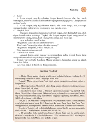Peristiwa      99

b. Latar
     1. Latar tempat yang digambarkan dengan kumuh, banyak lalat, dan rumah
berhimpitan, memberikan makna tersirat bahwa penghuninya juga jorok. Orangnya tidak
rapi dan bersih.
     2. Latar tempat yang digambarkan bersih, ada taman bunga, asri, dan rapi,
menggambarkan makna tersirat penghuninya juga rapi dan sehat.
c. Tingkah laku
         Meskipun tingkah laku bukan unsur instrinsik cerpen, tetapi dari tingkah laku, tokoh
dapat diambil makna tersiratnya. Tingkah laku dengan senyum simpul menggambarkan
makna tersirat senang, setuju, tidak senang, tidak setuju, atau biasa saja.
         Ayo, perhatikan contoh berikut.
     “Bagaimana kalau kita ikut lomba menyanyi?”
     Kata Linda, ”Aku setuju, siapa tahu kita menang.”
     “Bagaimana denganmu, Sinta ?” tanya Lala.
     Sinta hanya tersenyum simpul.
d. Amanat atau pesan
         Amanat dalam cerpen banyak yang mengandung makna tersirat. Kamu dapat
mengerti ika membaca cerpen dengan sungguh-sungguh.
     Contoh: Cerpen Malin Kundang. Makna tersiratnya kemarahan orang tua adalah
kemarahan Tuhan.
     Ayo, baca cerpen di bawah ini dengan saksama.

                                  Keriting Abad Ini

      Li-El dan Mama sedang istirahat setelah main basket di halaman belakang. Li-El
 memandang Mama lekat-lekat. “Highlight Mam baru?”
      “Nggak,” Mama menggeleng. “Ah, pasti Mama mengedip-ngedipkan matanya
 dengan lucu”.
      Li-El memperhatikan Mama lebih tekun. Tetap saja dia tidak menemukan perubahan
 Mama. Mama jadi tak sabar.
      Mereka kembali main basket. Li-El masih saja memikirkan apa yang berubah pada
 Mama. Dia jadi tidak berkonsentrasi. Akibatnya, Mama jadi mudah mencetak angka. Padahal
 ring basket mereka berbeda. Ring basket Mama tingginya seperti ring basket biasa. Milik
 Li-El lebih rendah dari milik Mama.
      Tapi, Li-El tak perlu lama-lama penasaran soal perubahan Mama. Mulanya karena
 tawa heboh dari ruang tamu. Li-El buru-buru ke sana. Tante Lena dan Tante Ayu,
 tetangga sebelah, sedang tertawa terbahak-bahak. Sementara, Mama terlihat cemberut.
      Sepertinya Tante Ayu tak peduli pada kekesalan Mama. Sambil senyum-senyum dia
 justru berkata, “Lihat bulu mata Mama Cantik sekali, kan?”
      Li-El terbelalak. Bulu mata Mama biasanya lentik. Tapi, saat itu terlihat aneh.
 Mencuat ke sana ke sini. Li-El terbahak-bahak. “Ortu teman-teman Li-El pasti kagum
 dengan model bulu mata Mama ini,” goda Li-El geli.
 