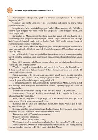 100     Bahasa Indonesia Sekolah Dasar Kelas 6


     Mama menepuk dahinya. “Ah, iya! Besok pertemuan orang tua murid di sekolahmu.
Bagaiman, nih?”
     “Tenang!” ujar Tante Lena geli. ” ini kesempatan jadi orang tua murid paling
populer di sekolah!”
     Sampai malam Mam masih kebingungan. “Aduh, Mama sok tahu, sih! Tadi Mama
ditanya, ingin menjepit bulu mata sendiri atau dijepitkan. Mama menjepit sendiri. Jadi,
kacau begini, deh!”
     Baru sekali ini Mama mengeriting bulu mata, tapi malah sok tahu begitu. Li-El
memandang Mama yang masih kebingungan. “Yaaah, ... ngaak apa-apa sekali-kali tampil
beda. Siapa tahu bisa jadi mode, keriting abad ini,” ledek Li-El sambil tertawa, lalu pergi.
Mama mengeluh kesal di belakangnya.
     Li-El tidak menyangka kalalu esok paginya, ganti dia yang kebingungan. Saat bercermin
waktu bangun tidur, Li-El halmpir memekik. Ujung hidungnya merah! Mungkin digigit semut
waktu dia tidur.
     Ah, iya! Kemarin Li-El lupa mengembalikan sisa kue ke dapur. Pasti itu yang mengundang
banyak semut ke kamarnya. Salah satunya pasti nakal, menggigit ujung hidungnya dengan
sukses.
     Kalau Li-El mengadu pada Mama, ... uuuh, Mama pasti meledeknya. Tapi, akhirnya,
Mama tahu saat sedang sarapan.
     “Yaaah, ... enggak apa-apa sekali-sekali tampil beda. Siapa tahu bisa jadi mode.
Hidung merah pembawa keberuntungan,” ledek Mama, menirukan kata-kata Li-El.
Membuat Li-El makin kesal.
     Mama mengajak Li-El bercermin di kaca spion tengah mobil mereka, saat akan
mengantar Li-El ke sekolah. ”Jadi, siapa yang lebih cantik, Li-El atau Mama?” goda
Mama. Rupanya Mama belum puas menggoda Li-El.
     Li-El ngambek di mobil. Tapi, diam-diam dia memperhatikan Mama. Keriting aneh di
bulu matanya pasti merupakan bencana besar. Namun, sepertinya pagi ini Mama tak
ambil pusing lagi.
     “Mama akan meluruskan keriting Mama hari ini?” tanya Li-El penasaran.
     Mama tertawa. ”Buat apa? Keriting aneh ini asyik, kok. Lagipula, ini, kan, cuma
sebagian kecil dari wajah kita.”
     Wow, jawaban yang tidak terduga. Tapi, berkat kata-kata Mama, Li-El jadi lebih
santai waktu diledek teman-temannya di kelas.
     “Rupanya hari ini kelas kita kedatangan badut, nih!” ledek Andi, si jail di kelas
begitu melihat wajah Li-El.
     Beberapa anak lain juga menggodanya. Kadang-kadang Li-El memang kesal. Tapi,
lama-lama dia cuek. Akhirnya, teman-temannya bosan sendiri.
     “Bagaimana hari ini?” tanya Mama sore itu.
     “Sukses!” jawab Li-El senang.
     “Sukses?” Mama mengerutkan kening.
     “Untuk apa ribut-ribut hanya karena sebagian kecil dari wajah kita?” Li-El tertawa.
     Mama ikut tertawa. Dua hari ini mereka bergantian menirukan kata-kata masing-masing.
Mama menirukan kata-kata Li-El. Li-El meniru kata-kata Mama.
 