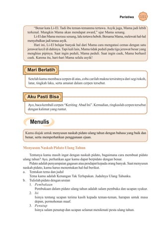 Peristiwa      101

        “Benar kata Li-El. Tadi ibu teman-temanmu tertawa. Asyik juga, Mama jadi lebih
   terkenal. Mungkin Mama akan mendapat award,” ujar Mama senang.
        Li-El dan Mama merasa senang, lalu tertawa heboh. Bersama Mama, melewati hal-hal
   menyebalkan jadi terasa asyik.
        Hari ini, Li-El belajar banyak hal dari Mama cara mengatasi cemas dengan satu
   jerawat kecil di dahinya. Tapi kali lain, Mama tidak peduli pada tiga jerawat besar yang
   menghias pipinya. Saat ingin peduli, Mama peduli. Saat ingin cuek, Mama berhasil
   cuek. Karena itu, hari-hari Mama selalu asyik!




   Setelah kamu membaca cerpen di atas, coba carilah makna tersiratnya dari segi tokoh,
   latar, tingkah laku, serta amanat dalam cerpen tersebut.




   Ayo, baca kembali cerpen “Keriting Abad Ini”. Kemudian, ringkaslah cerpen tersebut
   dengan kalimat yang runtut.




 Kamu diajak untuk menyusun naskah pidato ulang tahun dengan bahasa yang baik dan
 benar, serta memperhatikan penggunaan ejaan.


Menyusun Naskah Pidato Ulang Tahun
    Tentunya kamu masih ingat dengan naskah pidato, bagaimana cara membuat pidato
ulang tahun? Ayo, perhatikan agar kamu dapat berpidato dengan benar.
    Pidato adalah penyampaian gagasan atau pendapat kepada orang banyak. Saat menyusun
naskah pidato, kamu harus menentukan hal-hal berikut.
a. Tentukan tema dan judul
    Tema kamu adalah Kenangan Tak Terlupakan. Judulnya Ulang Tahunku.
b. Tulislah pidato dengan urutan
    1. Pembukaan
        Pembukaan dalam pidato ulang tahun adalah salam pembuka dan ucapan syukur.
    2. Isi
        Isinya tentang ucapan terima kasih kepada teman-teman, harapan untuk masa
        depan, permohonan maaf.
    3. Penutup
        Isinya salam penutup dan ucapan selamat menikmati pesta ulang tahun.
 