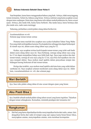 102       Bahasa Indonesia Sekolah Dasar Kelas 6


     Saat berpidato, kamu harus menggunakan bahasa yang baik. Artinya, tidak menyinggung
teman-temanmu. Selain itu, bahasa yang benar. Artinya, kalimat yang kamu ucapkan sesuai
dengan tamu undangan. Kata-kata yang kamu tulis dalam naskah pidatomu itu, harus sesuai
ejaan. Artinya, jika tanda titik, kamu harus berhenti. Jika tanda tanya, harus bertanya dan
jika tanda seru, nada suara meninggi.
      Sekarang, perhatikan contoh pidato ulang tahun berikut ini.

      Assalamualaikum wr.wb
      Selamat pagi teman-teman semua

           Pertama-tama marilah kita ucapkan rasa syukur kehadirat Tuhan Yang Maha
      Esa yang telah melimpahkan karunia-Nya kepada kita sehingga kita dapat berkumpul
      di rumah saya ini, dalam acara ulang tahun saya yang ke-12.
          Kedua, saya ucapkan terima kasih kepada teman-teman yang telah sudi hadir
      dalam acara ulang tahun saya ini. Saya berharap, semoga ulang tahun saya yang
      ke-12 ini dapat menjadikan hidup saya lebih baik lagi. Saya juga mohon doa dari
      teman-teman, semoga di usia saya yang ke-12 ini, saya bisa mewujudkan cita-cita
      saya menjadi dokter. Saya mohon maaf apabila dalam penyediaan tempat dan
      hidangan kurang berkenan di hati teman-teman.
           Ketiga dan terakhir, saya mohon maaf apabila ada kata-kata yang salah dalam
      sambutan ini. Saya ucapkan selamat menikmati acara ulang tahun saya ini. Akhir
      kata, wassalamualaikum wr. wb. dan selamat pagi.




   Ayo, baca teks pidato ulang tahun di atas sesuai dengan ejaan yang benar.




   Ayo, buatlah sebuah naskah pidato ulang tahun sesuai yang kamu inginkan. Tukarkan
   dengan teman sebangkumu. Kemudian, mintalah pendapat dari temanmu itu!




  •     Hal-hal yang harus diperhatikan ketika menyimpulkan berita dari radio, antara lain:
        dengarkan berita dari radio di tempat yang sepi supaya kamu benar-benar fokus,
        menyiapkan catatan, menyimpulkan catatan, serta membuat kesimpulan.
 