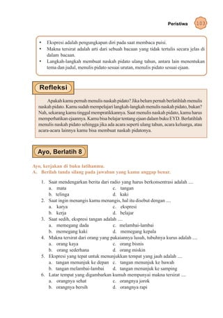 Peristiwa     103


   •     Ekspresi adalah pengungkapan diri pada saat membaca puisi.
   •     Makna tersirat adalah arti dari sebuah bacaan yang tidak tertulis secara jelas di
         dalam bacaan.
   •     Langkah-langkah membuat naskah pidato ulang tahun, antara lain menentukan
         tema dan judul, menulis pidato sesuai urutan, menulis pidato sesuai ejaan.




      Apakah kamu pernah menulis naskah pidato? Jika belum pernah berlatihlah menulis
  naskah pidato. Kamu sudah mempelajari langkah-langkah menulis naskah pidato, bukan?
  Nah, sekarang kamu tinggal mempratikkannya. Saat menulis naskah pidato, kamu harus
  memperhatikan ejaannya. Kamu bisa belajar tentang ejaan dalam buku EYD. Berlatihlah
  menulis naskah pidato sehingga jika ada acara seperti ulang tahun, acara keluarga, atau
  acara-acara lainnya kamu bisa membuat naskah pidatonya.




Ayo, kerjakan di buku latihanmu.
A. Berilah tanda silang pada jawaban yang kamu anggap benar.

       1. Saat mendengarkan berita dari radio yang harus berkonsentrasi adalah ....
          a. mata                          c. tangan
          b. telinga                       d. kaki
       2. Saat ingin menangis kamu menangis, hal itu disebut dengan ....
          a. karya                         c. ekspresi
          b. kerja                         d. belajar
       3. Saat sedih, ekspresi tangan adalah ....
          a. memegang dada                 c. melambai-lambai
          b. memegang kaki                 d. memegang kepala
       4. Makna tersirat dari orang yang pakaiannya lusuh, tubuhnya kurus adalah ....
          a. orang kaya                    c. orang bisnis
          b. orang sederhana               d. orang miskin
       5. Ekspresi yang tepat untuk menunjukkan tempat yang jauh adalah ....
          a. tangan menunjuk ke depan c. tangan menunjuk ke bawah
          b. tangan melambai-lambai        d. tangan menunjuk ke samping
       6. Latar tempat yang digambarkan kumuh mempunyai makna tersirat ....
          a. orangnya sehat                c. orangnya jorok
          b. orangnya bersih               d. orangnya rapi
 