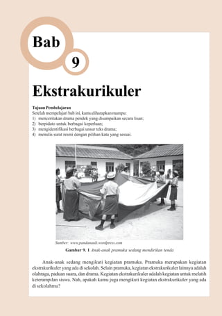 Ekstrakurikuler      105



Bab
                    9
Ekstrakurikuler
Tujuan Pembelajaran
Setelah mempelajari bab ini, kamu diharapkan mampu:
1) menceritakan drama pendek yang disampaikan secara lisan;
2) berpidato untuk berbagai keperluan;
3) mengidentifikasi berbagai unsur teks drama;
4) menulis surat resmi dengan pilihan kata yang sesuai.




            Sumber: www.pandanauli.wordpress.com
                 Gambar 9. 1 Anak-anak pramuka sedang mendirikan tenda

      Anak-anak sedang mengikuti kegiatan pramuka. Pramuka merupakan kegiatan
ekstrakurikuler yang ada di sekolah. Selain pramuka, kegiatan ekstrakurikuler lainnya adalah
olahraga, paduan suara, dan drama. Kegiatan ekstrakurikuler adalah kegiatan untuk melatih
keterampilan siswa. Nah, apakah kamu juga mengikuti kegiatan ekstrakurikuler yang ada
di sekolahmu?
 