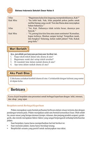 108     Bahasa Indonesia Sekolah Dasar Kelas 6


 Irfan                : “Bagaimana kalau kita langsung mempraktekkannya, Kak?”
 Kak Mira             : “Itu lebih baik. Nah, Irfan panjatlah pohon jambu untuk
                        melihat batang yang cocok! Toni dan Rama akan menyiapkan
                        bahan-bahannya.”
 Irfan                : “Ini, Kak. Dahannya tidak terlalu besar, daunnya pun
                        banyak.”
 Kak Mira             : “Ya, potong kira-kira lima atau enam sentimeter! Kemudian,
                        kupas kulitnya. Biarkan sampai kering! Tempelkan tanah,
                        lalu bungkus! Sekarang, kalian sudah paham? Nah, Kakak
                        pergi dulu.”




   Ayo, jawablah pertanyaan-pertanyaan berikut ini.
   1. Siapa tokoh-tokoh dalam teks drama di atas?
   2. Bagaimana watak dari setiap tokoh tersebut?
   3. Di manakah latar dalam naskah drama di atas?
   4. Apa tema dalam naskah drama di atas?




   Coba kamu ceritakan kembali drama di atas. Ceritakanlah dengan kalimat yang runtut
   di depan kelas.




 Kamu diajak berpidato atau presentasi untuk berbagai keperluan dengan lafal, intonasi,
 dan sikap yang tepat.

Berpidato untuk Berbagai Keperluan
      Pidato merupakan suatu bentuk perbuatan berbicara dalam situasi tertentu dan dengan
pendengar tertentu pula. Pidato merupakan salah satu bentuk komunikasi lisan. Oleh sebab
itu, unsur-unsur yang berupa intonasi (tempo, tekanan, dan panjang pendek ucapan), gerak-
gerik, dan mimik merupakan faktor-faktor yang sangat berpengaruh terhadap keberhasilan
pidato.
      Saat berpidato, kamu harus memperhatikan hal-hal berikut ini.
• Saat memulai pidato, kamu harus bersikap tenang.
• Berpikirlah sesuatu yang positif untuk melenyapkan rasa takut.
 