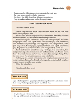 Ekstrakurikuler       109

•    Jangan memulai pidato dengan membaca dan terikat pada teks.
•    Berusaha untuk menarik perhatian pendengar.
•    Bersikap wajar, tidak dibuat-buat dalam penyampaiannya.
     Ayo, perhatikan naskah pidato berikut dengan seksama.

                             Pidato Peringatan Hari Kartini

        Assalamu’alaikum wr.wb.

         Kepada yang terhormat Bapak Kepala Sekolah, Bapak dan Ibu Guru, serta
    teman-teman yang saya cintai.
         Pertama-tama, marilah kita panjatkan syukur ke hadirat Tuhan Yang Maha Esa
    karena atas karunia-Nya hari ini kita dapat berkumpul bersama.
         Para hadirin yang saya hormati, saya sebagai ketua panitia peringatan Hari Kartini
    mengucapkan terima kasih kepada Bapak serta Ibu Guru yang telah membimbing
    serta memberi dukungan sehingga terselenggaranya acara peringatan Hari Kartini
    pada siang hari ini. Tidak lupa juga, saya ucapkan terima kasih kepada teman-teman
    yang dengan antusias, ikut memeriahkan acara peringatan Hari Kartini ini.
         Bapak Ibu Guru serta teman-teman yang berbahagia, pada acara kali ini, kami
    dari panitia mengadakan bermacam-macam lomba dan pentas seni. Macam-macam
    lomba itu antara lain memasak, berbusana tradisional dan merangkai bunga. Untuk
    itu, kami mohon doa restu atas suksesnya acara pada hari ini.
         Hadirin yang saya hormati, demikianlah sedikit yang dapat saya sampaikan. Kami
    semua panitia, mohon maaf apabila ada kekurangan dan kesalahan, baik yang kami
    sengaja maupun yang tidak kami sengaja.
         Sekian dan terima kasih.

        Wassalamu’alaikum wr.wb.




    Ayo, sebutkan peristiwa apa yang melatarbelakangi disusunnya teks pidato di atas.
    Kemudian, sebutkan pula pokok-pokok isi pidato di atas.




    Ayo, bacakan teks pidato di atas di depan kelas. Nilailah setiap penampilan temanmu
    dari segi lafal, intonasi, serta sikap pada saat menyampaikan pidato.
 